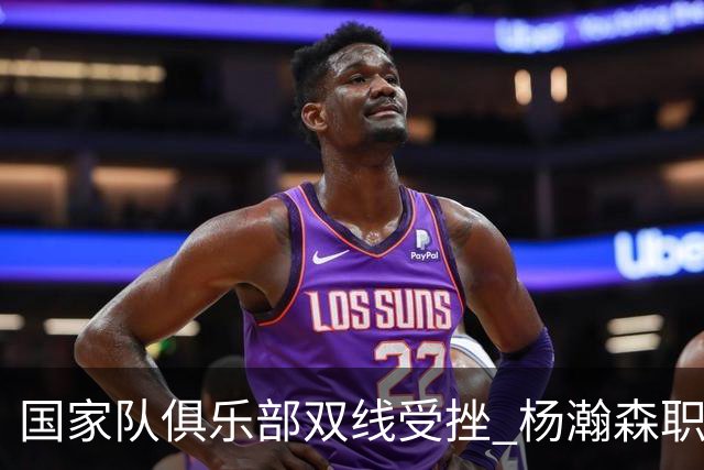 国家队俱乐部双线受挫 杨瀚森职业生涯进入至暗时刻？